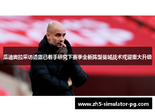 瓜迪奥拉采访透露已着手研究下赛季全新阵型曼城战术或迎重大升级