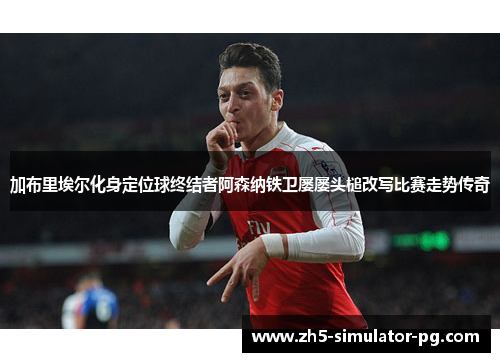 加布里埃尔化身定位球终结者阿森纳铁卫屡屡头槌改写比赛走势传奇