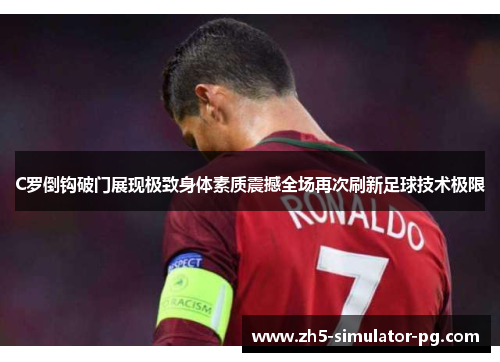 C罗倒钩破门展现极致身体素质震撼全场再次刷新足球技术极限 C罗倒钩破门展现极致身体素质震撼全场再次刷新足球技术极限