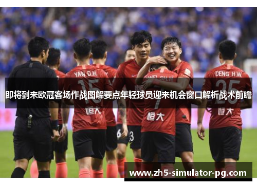 即将到来欧冠客场作战图解要点年轻球员迎来机会窗口解析战术前瞻